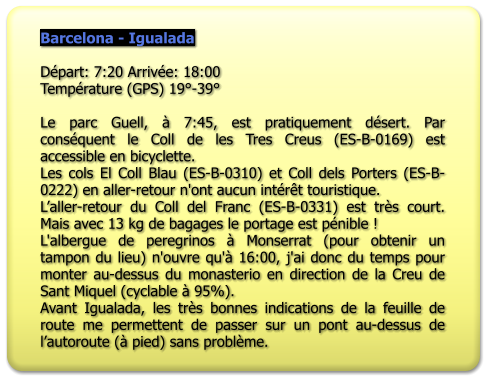 Barcelona - Igualada  Départ: 7:20 Arrivée: 18:00 Température (GPS) 19°-39°   Le parc Guell, à 7:45, est pratiquement désert. Par conséquent le Coll de les Tres Creus (ES-B-0169) est accessible en bicyclette. Les cols El Coll Blau (ES-B-0310) et Coll dels Porters (ES-B-0222) en aller-retour n'ont aucun intérêt touristique. L’aller-retour du Coll del Franc (ES-B-0331) est très court. Mais avec 13 kg de bagages le portage est pénible ! L'albergue de peregrinos à Monserrat (pour obtenir un tampon du lieu) n'ouvre qu'à 16:00, j'ai donc du temps pour monter au-dessus du monasterio en direction de la Creu de Sant Miquel (cyclable à 95%). Avant Igualada, les très bonnes indications de la feuille de route me permettent de passer sur un pont au-dessus de l’autoroute (à pied) sans problème.