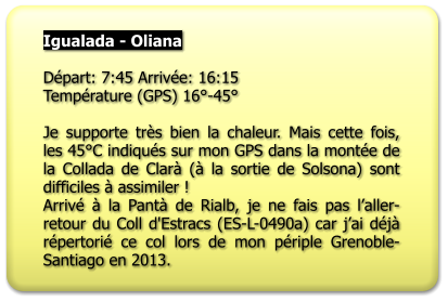 Igualada - Oliana  Départ: 7:45 Arrivée: 16:15 Température (GPS) 16°-45°  Je supporte très bien la chaleur. Mais cette fois, les 45°C indiqués sur mon GPS dans la montée de la Collada de Clarà (à la sortie de Solsona) sont difficiles à assimiler !  Arrivé à la Pantà de Rialb, je ne fais pas l’aller-retour du Coll d'Estracs (ES-L-0490a) car j’ai déjà répertorié ce col lors de mon périple Grenoble-Santiago en 2013.