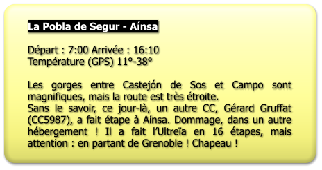 La Pobla de Segur - Aínsa  Départ : 7:00 Arrivée : 16:10 Température (GPS) 11°-38°  Les gorges entre Castejón de Sos et Campo sont magnifiques, mais la route est très étroite. Sans le savoir, ce jour-là, un autre CC, Gérard Gruffat (CC5987), a fait étape à Aínsa. Dommage, dans un autre hébergement ! Il a fait l’Ultreïa en 16 étapes, mais attention : en partant de Grenoble ! Chapeau !