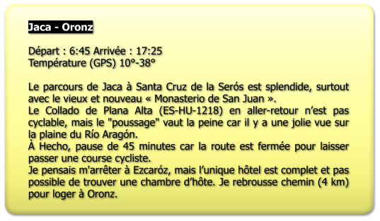 Jaca - Oronz  Départ : 6:45 Arrivée : 17:25 Température (GPS) 10°-38°  Le parcours de Jaca à Santa Cruz de la Serós est splendide, surtout avec le vieux et nouveau « Monasterio de San Juan ». Le Collado de Plana Alta (ES-HU-1218) en aller-retour n’est pas cyclable, mais le "poussage" vaut la peine car il y a une jolie vue sur la plaine du Río Aragón. À Hecho, pause de 45 minutes car la route est fermée pour laisser passer une course cycliste. Je pensais m'arrêter à Ezcaróz, mais l’unique hôtel est complet et pas possible de trouver une chambre d’hôte. Je rebrousse chemin (4 km) pour loger à Oronz.