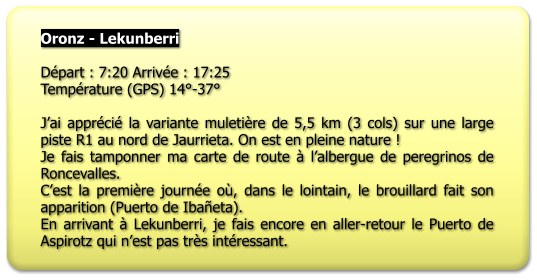 Oronz - Lekunberri  Départ : 7:20 Arrivée : 17:25 Température (GPS) 14°-37°  J’ai apprécié la variante muletière de 5,5 km (3 cols) sur une large piste R1 au nord de Jaurrieta. On est en pleine nature ! Je fais tamponner ma carte de route à l’albergue de peregrinos de Roncevalles. C’est la première journée où, dans le lointain, le brouillard fait son apparition (Puerto de Ibañeta). En arrivant à Lekunberri, je fais encore en aller-retour le Puerto de Aspirotz qui n’est pas très intéressant.