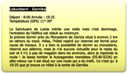 Lekunberri - Gernika  Départ : 8:00 Arrivée : 19:25 Température (GPS) 11°-39°  Le Sanctuaire de Loiola mérite une visite mais c'est dommage, l'entretien de l’édifice est réduit au minimum. Je prévois dormir près du Monasterio de Ziortza situé à environ 2 km en dehors du tracé. Hélas, l’hôtel repéré sur internet est fermé pour cause de travaux. Il y a bien la possibilité de dormir au monasterio, réservé aux pèlerins, mais je n’ai aucune victuaille pour le repas du soir et il n’y a pas de magasin dans les environs, alors je reprends la route ! Je laisse tomber le Autzaganeko mendatea (ES-BI-0226) en aller-retour car il est situé sur une route qui a du trafic. Ce n’est qu`à 19:25 que je trouve un hôtel à la sortie de Gernika