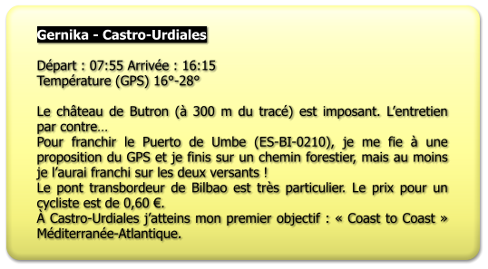 Gernika - Castro-Urdiales  Départ : 07:55 Arrivée : 16:15 Température (GPS) 16°-28°  Le château de Butron (à 300 m du tracé) est imposant. L’entretien par contre… Pour franchir le Puerto de Umbe (ES-BI-0210), je me fie à une proposition du GPS et je finis sur un chemin forestier, mais au moins je l’aurai franchi sur les deux versants ! Le pont transbordeur de Bilbao est très particulier. Le prix pour un cycliste est de 0,60 €. À Castro-Urdiales j’atteins mon premier objectif : « Coast to Coast » Méditerranée-Atlantique.