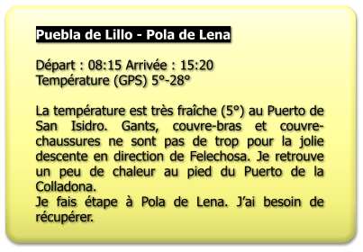 Puebla de Lillo - Pola de Lena  Départ : 08:15 Arrivée : 15:20 Température (GPS) 5°-28°  La température est très fraîche (5°) au Puerto de San Isidro. Gants, couvre-bras et couvre-chaussures ne sont pas de trop pour la jolie descente en direction de Felechosa. Je retrouve un peu de chaleur au pied du Puerto de la Colladona. Je fais étape à Pola de Lena. J’ai besoin de récupérer.