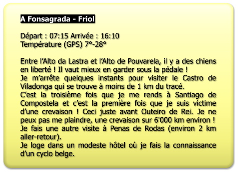 A Fonsagrada - Friol   Départ : 07:15 Arrivée : 16:10 Température (GPS) 7°-28°  Entre l’Alto da Lastra et l’Alto de Pouvarela, il y a des chiens en liberté ! Il vaut mieux en garder sous la pédale ! Je m’arrête quelques instants pour visiter le Castro de Viladonga qui se trouve à moins de 1 km du tracé. C’est la troisième fois que je me rends à Santiago de Compostela et c’est la première fois que je suis victime d’une crevaison ! Ceci juste avant Outeiro de Rei. Je ne peux pas me plaindre, une crevaison sur 6'000 km environ ! Je fais une autre visite à Penas de Rodas (environ 2 km aller-retour). Je loge dans un modeste hôtel où je fais la connaissance d’un cyclo belge.