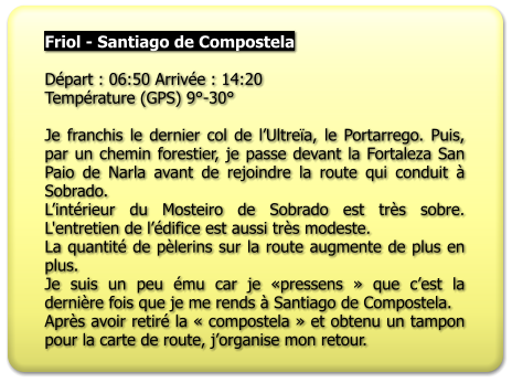 Friol - Santiago de Compostela   Départ : 06:50 Arrivée : 14:20 Température (GPS) 9°-30°  Je franchis le dernier col de l’Ultreïa, le Portarrego. Puis, par un chemin forestier, je passe devant la Fortaleza San Paio de Narla avant de rejoindre la route qui conduit à Sobrado. L’intérieur du Mosteiro de Sobrado est très sobre. L'entretien de l’édifice est aussi très modeste. La quantité de pèlerins sur la route augmente de plus en plus. Je suis un peu ému car je «pressens » que c’est la dernière fois que je me rends à Santiago de Compostela. Après avoir retiré la « compostela » et obtenu un tampon pour la carte de route, j’organise mon retour.
