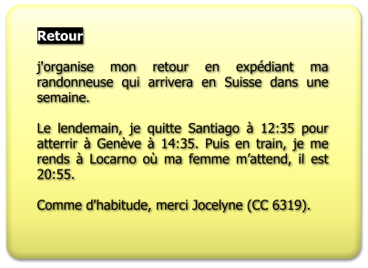 Retour  j'organise mon retour en expédiant ma randonneuse qui arrivera en Suisse dans une semaine.  Le lendemain, je quitte Santiago à 12:35 pour atterrir à Genève à 14:35. Puis en train, je me rends à Locarno où ma femme m’attend, il est 20:55.  Comme d'habitude, merci Jocelyne (CC 6319).