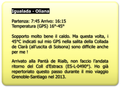 Igualada - Oliana  Partenza: 7:45 Arrivo: 16:15 Temperatura (GPS) 16°-45°  Sopporto molto bene il caldo. Ma questa volta, i 45°C indicati sul mio GPS nella salita della Collada de Clarà (all’uscita di Solsona) sono difficile anche per me ! Arrivato alla Pantà de Rialb, non faccio l’andata ritorno del Coll d’Estracs (ES-L-0490°). Ho già repertoriato questo passo durante il mio viaggio Grenoble-Santiago nel 2013.