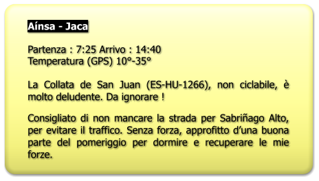 Aínsa - Jaca  Partenza : 7:25 Arrivo : 14:40 Temperatura (GPS) 10°-35°  La Collata de San Juan (ES-HU-1266), non ciclabile, è molto deludente. Da ignorare ! Consigliato di non mancare la strada per Sabriñago Alto, per evitare il traffico. Senza forza, approfitto d’una buona parte del pomeriggio per dormire e recuperare le mie forze.