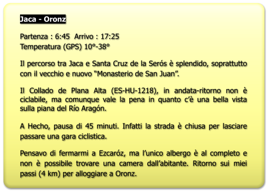 Jaca - Oronz  Partenza : 6:45  Arrivo : 17:25Temperatura (GPS) 10°-38° Il percorso tra Jaca e Santa Cruz de la Serós è splendido, soprattutto con il vecchio e nuovo “Monasterio de San Juan”. Il Collado de Plana Alta (ES-HU-1218), in andata-ritorno non è ciclabile, ma comunque vale la pena in quanto c’è una bella vista sulla piana del Río Aragón.  A Hecho, pausa di 45 minuti. Infatti la strada è chiusa per lasciare passare una gara ciclistica. Pensavo di fermarmi a Ezcaróz, ma l’unico albergo è al completo e non è possibile trovare una camera dall’abitante. Ritorno sui miei passi (4 km) per alloggiare a Oronz.