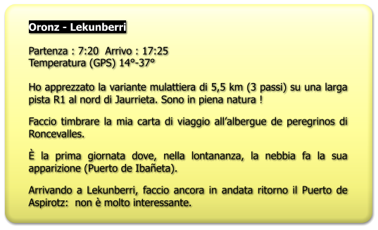 Oronz - Lekunberri  Partenza : 7:20  Arrivo : 17:25 Temperatura (GPS) 14°-37°  Ho apprezzato la variante mulattiera di 5,5 km (3 passi) su una larga pista R1 al nord di Jaurrieta. Sono in piena natura ! Faccio timbrare la mia carta di viaggio all’albergue de peregrinos di Roncevalles. È la prima giornata dove, nella lontananza, la nebbia fa la sua apparizione (Puerto de Ibañeta). Arrivando a Lekunberri, faccio ancora in andata ritorno il Puerto de Aspirotz:  non è molto interessante.