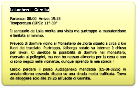 Lekunberri - Gernika  Partenza: 08:00  Arrivo: 19:25Temperatura (GPS): 11°-39° Il santuario de Loila merita una visita ma purtroppo la manutenzione è limitata al minimo. Prevedo di dormire vicino al Monasterio de Ziorta situato a circa 2 km fuori del tracciato. Purtroppo, l’albergo notato su internet è chiuso per lavori. Ci sarebbe la possibilità di dormire nel monastero, riservato ai pellegrini, ma non ho nessun alimento per la cena e non ci sono negozi nelle vicinanze, dunque riprendo la mia strada ! Lascio perdere il passo Autzaganeko mendatea (ES-BI-0226) in andata-ritorno essendo situato su una strada molto trafficata. Trovo da alloggiare solo alle 19:25 all’uscita di Gernika.