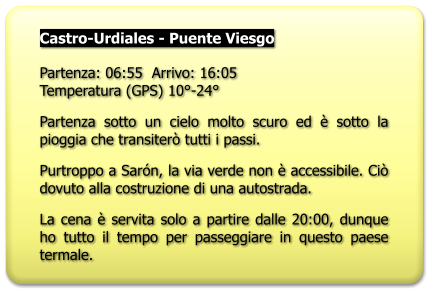Castro-Urdiales - Puente Viesgo  Partenza: 06:55  Arrivo: 16:05Temperatura (GPS) 10°-24° Partenza sotto un cielo molto scuro ed è sotto la pioggia che transiterò tutti i passi. Purtroppo a Sarón, la via verde non è accessibile. Ciò dovuto alla costruzione di una autostrada. La cena è servita solo a partire dalle 20:00, dunque ho tutto il tempo per passeggiare in questo paese termale.