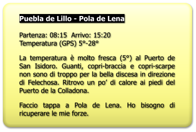 Puebla de Lillo - Pola de Lena  Partenza: 08:15  Arrivo: 15:20Temperatura (GPS) 5°-28° La temperatura è molto fresca (5°) al Puerto de San Isidoro. Guanti, copri-braccia e copri-scarpe non sono di troppo per la bella discesa in direzione di Felechosa. Ritrovo un po’ di calore ai piedi del Puerto de la Colladona. Faccio tappa a Pola de Lena. Ho bisogno di ricuperare le mie forze.
