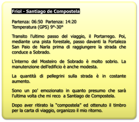Friol - Santiago de Compostela   Partenza: 06:50  Partenza: 14:20Temperatura (GPS) 9°-30° Transito l’ultimo passo del viaggio, il Portarrego. Poi, mediante una pista forestale, passo davanti la Fortaleza San Paio de Narla prima di raggiungere la strada che conduce a Sobrado. L’interno del Mosteiro de Sobrado è molto sobrio. La manutenzione dell’edificio è anche modesta. La quantità di pellegrini sulla strada è in costante aumento. Sono un po’ emozionato in quanto presumo che sarà l’ultima volta che mi reco  a Santiago de Compostela. Dopo aver ritirato la “compostela” ed ottenuto il timbro per la carta di viaggio, organizzo il mio ritorno.