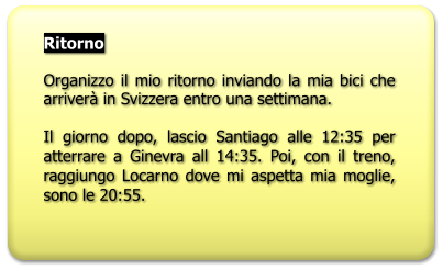 Ritorno  Organizzo il mio ritorno inviando la mia bici che arriverà in Svizzera entro una settimana.  Il giorno dopo, lascio Santiago alle 12:35 per atterrare a Ginevra all 14:35. Poi, con il treno, raggiungo Locarno dove mi aspetta mia moglie, sono le 20:55.