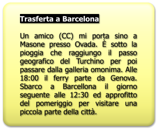 Trasferta a Barcelona  Un amico (CC) mi porta sino a Masone presso Ovada. È sotto la pioggia che raggiungo il passo geografico del Turchino per poi passare dalla galleria omonima. Alle 18:00 il ferry parte da Genova. Sbarco a Barcellona il giorno seguente alle 12:30 ed approfitto del pomeriggio per visitare una piccola parte della città.