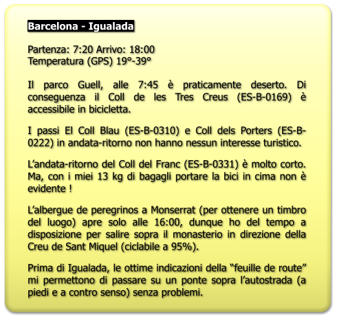 Barcelona - Igualada  Partenza: 7:20 Arrivo: 18:00 Temperatura (GPS) 19°-39°   Il parco Guell, alle 7:45 è praticamente deserto. Di conseguenza il Coll de les Tres Creus (ES-B-0169) è accessibile in bicicletta. I passi El Coll Blau (ES-B-0310) e Coll dels Porters (ES-B-0222) in andata-ritorno non hanno nessun interesse turistico. L’andata-ritorno del Coll del Franc (ES-B-0331) è molto corto. Ma, con i miei 13 kg di bagagli portare la bici in cima non è evidente ! L’albergue de peregrinos a Monserrat (per ottenere un timbro del luogo) apre solo alle 16:00, dunque ho del tempo a disposizione per salire sopra il monasterio in direzione della Creu de Sant Miquel (ciclabile a 95%). Prima di Igualada, le ottime indicazioni della “feuille de route” mi permettono di passare su un ponte sopra l’autostrada (a piedi e a contro senso) senza problemi.