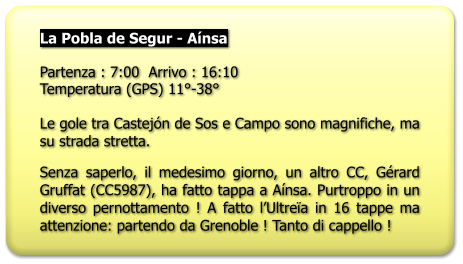 La Pobla de Segur - Aínsa  Partenza : 7:00  Arrivo : 16:10 Temperatura (GPS) 11°-38°  Le gole tra Castejón de Sos e Campo sono magnifiche, ma su strada stretta. Senza saperlo, il medesimo giorno, un altro CC, Gérard Gruffat (CC5987), ha fatto tappa a Aínsa. Purtroppo in un diverso pernottamento ! A fatto l’Ultreïa in 16 tappe ma attenzione: partendo da Grenoble ! Tanto di cappello !