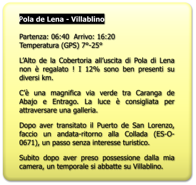 Pola de Lena - Villablino   Partenza: 06:40  Arrivo: 16:20Temperatura (GPS) 7°-25° L’Alto de la Cobertoria all’uscita di Pola di Lena non è regalato ! I 12% sono ben presenti su diversi km. C’è una magnifica via verde tra Caranga de Abajo e Entrago. La luce è consigliata per attraversare una galleria. Dopo aver transitato il Puerto de San Lorenzo, faccio un andata-ritorno alla Collada (ES-O-0671), un passo senza interesse turistico. Subito dopo aver preso possessione dalla mia camera, un temporale si abbatte su Villablino.