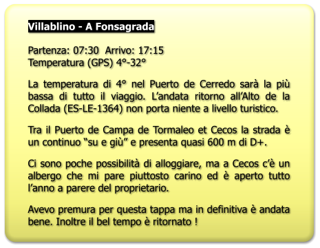 Villablino - A Fonsagrada   Partenza: 07:30  Arrivo: 17:15Temperatura (GPS) 4°-32° La temperatura di 4° nel Puerto de Cerredo sarà la più bassa di tutto il viaggio. L’andata ritorno all’Alto de la Collada (ES-LE-1364) non porta niente a livello turistico. Tra il Puerto de Campa de Tormaleo et Cecos la strada è un continuo “su e giù” e presenta quasi 600 m di D+. Ci sono poche possibilità di alloggiare, ma a Cecos c’è un albergo che mi pare piuttosto carino ed è aperto tutto l’anno a parere del proprietario. Avevo premura per questa tappa ma in definitiva è andata bene. Inoltre il bel tempo è ritornato !