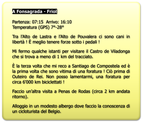 A Fonsagrada - Friol   Partenza: 07:15  Arrivo: 16:10Temperatura (GPS) 7°-28° Tra l’Alto de Lastra e l’Alto de Pouvalera ci sono cani in libertà ! È meglio tenere forze sotto i pedali ! Mi fermo qualche istanti per visitare il Castro de Viladonga che si trova a meno di 1 km del tracciato. È la terza volta che mi reco a Santiago de Compostela ed è la prima volta che sono vitima di una foratura ! Ciò prima di Outeiro de Rei. Non posso lamentarmi, una foratura per circa 6'000 km biciclettati ! Faccio un’altra visita a Penas de Rodas (circa 2 km andata ritorno). Alloggio in un modesto albergo dove faccio la conoscenza di un cicloturista del Belgio.